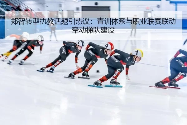 郑智转型执教话题引热议:青训体系与职业联赛联动牵动梯队建设